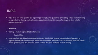 INDIA
• India does not have specific law regarding cloning but has guidelines prohibiting whole human cloning
or reproductive cloning. India allows therapeutic cloning and the use of embryonic stem cells for
research proposes.
Romania
• Cloning a human is prohibited in Romania.
South Africa
• In terms of section 39A of the Human Tissue Act 65 of 1983, genetic manipulation of gametes or
zygotes outside the human body is absolutely prohibited. A zygote is the cell resulting from the fusion
of two gametes; thus the fertilized ovum. Section 39A thus prohibits human cloning.
 