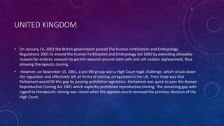 UNITED KINGDOM
• On January 14, 2001 the British government passed The Human Fertilization and Embryology
Regulations 2001 to amend the Human Fertilization and Embryology Act 1990 by extending allowable
reasons for embryo research to permit research around stem cells and cell nuclear replacement, thus
allowing therapeutic cloning.
• However, on November 15, 2001, a pro-life group won a High Court legal challenge, which struck down
the regulation and effectively left all forms of cloning unregulated in the UK. Their hope was that
Parliament would fill this gap by passing prohibitive legislation. Parliament was quick to pass the Human
Reproductive Cloning Act 2001 which explicitly prohibited reproductive cloning. The remaining gap with
regard to therapeutic cloning was closed when the appeals courts reversed the previous decision of the
High Court.
 