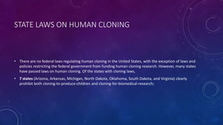 STATE LAWS ON HUMAN CLONING
• There are no federal laws regulating human cloning in the United States, with the exception of laws and
policies restricting the federal government from funding human cloning research. However, many states
have passed laws on human cloning. Of the states with cloning laws,
• 7 states (Arizona, Arkansas, Michigan, North Dakota, Oklahoma, South Dakota, and Virginia) clearly
prohibit both cloning-to-produce-children and cloning-for-biomedical-research;
 