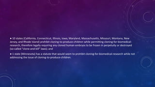 ● 10 states (California, Connecticut, Illinois, Iowa, Maryland, Massachusetts, Missouri, Montana, New
Jersey, and Rhode Island) prohibit cloning-to-produce-children while permitting cloning-for-biomedical-
research, therefore legally requiring any cloned human embryos to be frozen in perpetuity or destroyed
(so-called “clone-and-kill” laws); and
● 1 state (Minnesota) has a statute that would seem to prohibit cloning-for-biomedical-research while not
addressing the issue of cloning-to-produce-children.
 