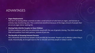 ADVANTAGES
• Organ Replacement
This form of cloning allows scientists to take a small amount of cells from an organ, and harvest an
entirely new, functioning one. This is extremely beneficial because of the large amount of people that
are on an organ donor waiting list.
• Cloning Help Infertile Couples to Have Children
Fertility problems could also be potentially eased with the use of genetic cloning. The child could have
DNA and qualities from both parents, instead of just one.
• The Benefits of Growing Eminent Persons
Very influential and historical people could possibly be recreated. People such as Martin Luther King Jr.
could, theoretically, be brought back to life to educate and help people in today’s world.
 