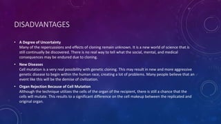 DISADVANTAGES
• A Degree of Uncertainty
Many of the repercussions and effects of cloning remain unknown. It is a new world of science that is
still continually be discovered. There is no real way to tell what the social, mental, and medical
consequences may be endured due to cloning.
• New Diseases
Cell mutation is a very real possibility with genetic cloning. This may result in new and more aggressive
genetic disease to begin within the human race, creating a lot of problems. Many people believe that an
event like this will be the demise of civilization.
• Organ Rejection Because of Cell Mutation
Although the technique utilizes the cells of the organ of the recipient, there is still a chance that the
cells will mutate. This results to a significant difference on the cell makeup between the replicated and
original organ.
 