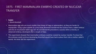 1975 - FIRST MAMMALIAN EMBRYO CREATED BY NUCLEAR
TRANSFER
• Rabbit
J. Derek Bromhall
• Mammalian egg cells are much smaller than those of frogs or salamanders, so they are harder to
manipulate. Using a glass pipette as a tiny straw, Bromhall transferred the nucleus from a rabbit embryo
cell into an enucleated rabbit egg cell. He considered the procedure a success when a morula, or
advanced embryo, developed after a couple of days.
• This experiment showed that mammalian embryos could be created by nuclear transfer. To show that
the embryos could continue developing, Bromhall would have had to place them into a mother rabbit's
womb. He never did this experiment.
 