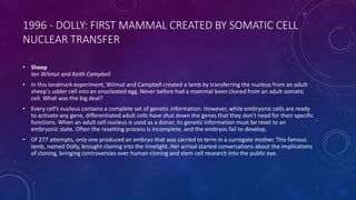 1996 - DOLLY: FIRST MAMMAL CREATED BY SOMATIC CELL
NUCLEAR TRANSFER
• Sheep
Ian Wilmut and Keith Campbell
• In this landmark experiment, Wilmut and Campbell created a lamb by transferring the nucleus from an adult
sheep's udder cell into an enucleated egg. Never before had a mammal been cloned from an adult somatic
cell. What was the big deal?
• Every cell’s nucleus contains a complete set of genetic information. However, while embryonic cells are ready
to activate any gene, differentiated adult cells have shut down the genes that they don't need for their specific
functions. When an adult cell nucleus is used as a donor, its genetic information must be reset to an
embryonic state. Often the resetting process is incomplete, and the embryos fail to develop.
• Of 277 attempts, only one produced an embryo that was carried to term in a surrogate mother. This famous
lamb, named Dolly, brought cloning into the limelight. Her arrival started conversations about the implications
of cloning, bringing controversies over human cloning and stem cell research into the public eye.
 