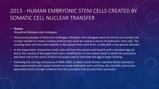 2013 - HUMAN EMBRYONIC STEM CELLS CREATED BY
SOMATIC CELL NUCLEAR TRANSFER
• Human
Shoukhrat Mitalipov and colleagues
• Overcoming decades of technical challenges, Mitalipov and colleagues were the first to use somatic cell
nuclear transfer to create a human embryo that could be used as a source of embryonic stem cells. The
resulting stem cell lines were specific to the patient they came from, a baby with a rare genetic disorder.
• In this experiment, researchers took a skin cell from the patient and fused it with a donated egg cell.
Key to the success of the experiment were modifications to the culture liquid in which the procedure
was done and to the series of electrical pulses used to stimulate the egg to begin dividing.
• Following the cloning controversy of 2004–2005, in which South Korean scientists falsely claimed to
have used somatic cell nuclear transfer to create embryonic stem cell lines, the scientific community
demanded much stronger evidence that the procedure had actually been successful.
 