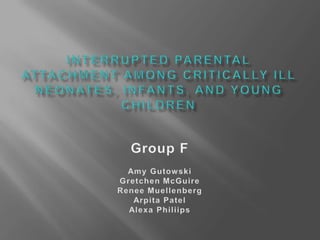 INTERRUPTED PARENTAL ATTACHMENT AMONG CRITICALLY ILL NEONATES, INFANTS, AND YOUNG CHILDREN Group F Amy Gutowski Gretchen McGuire Renee Muellenberg Arpita Patel AlexaPhiliips 