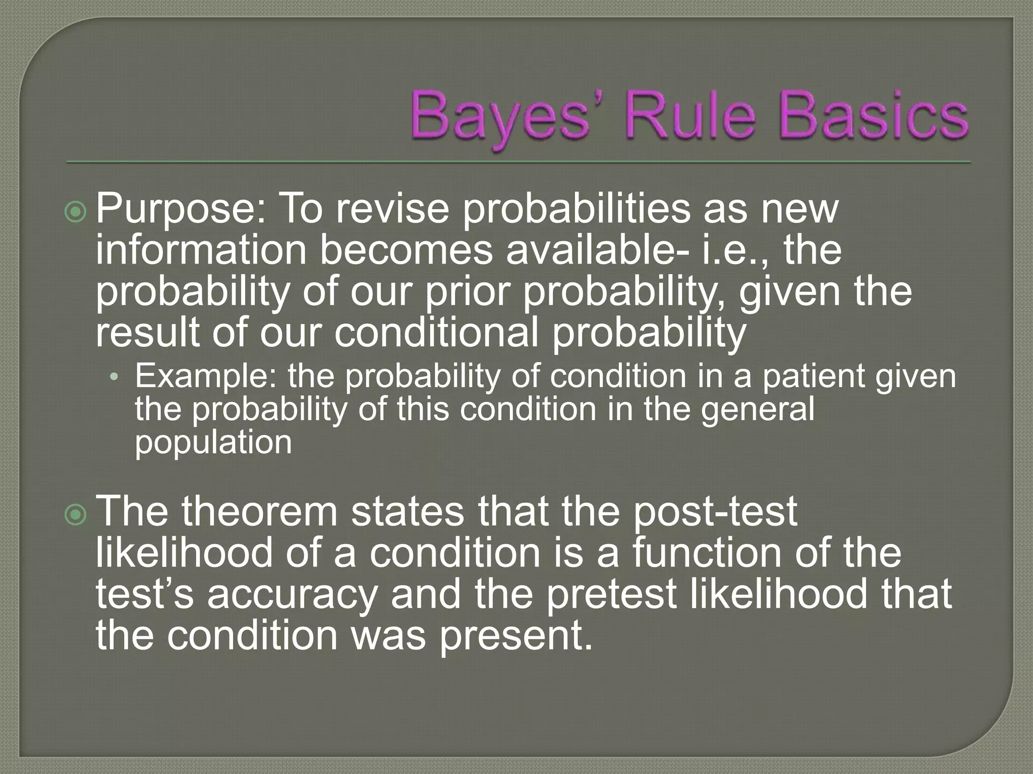  Purpose:  To revise probabilities as new
 information becomes available- i.e., the
 probability of our prior probability, given the
 result of our conditional probability
  • Example: the probability of condition in a patient given
   the probability of this condition in the general
   population

 The  theorem states that the post-test
 likelihood of a condition is a function of the
 test’s accuracy and the pretest likelihood that
 the condition was present.
 