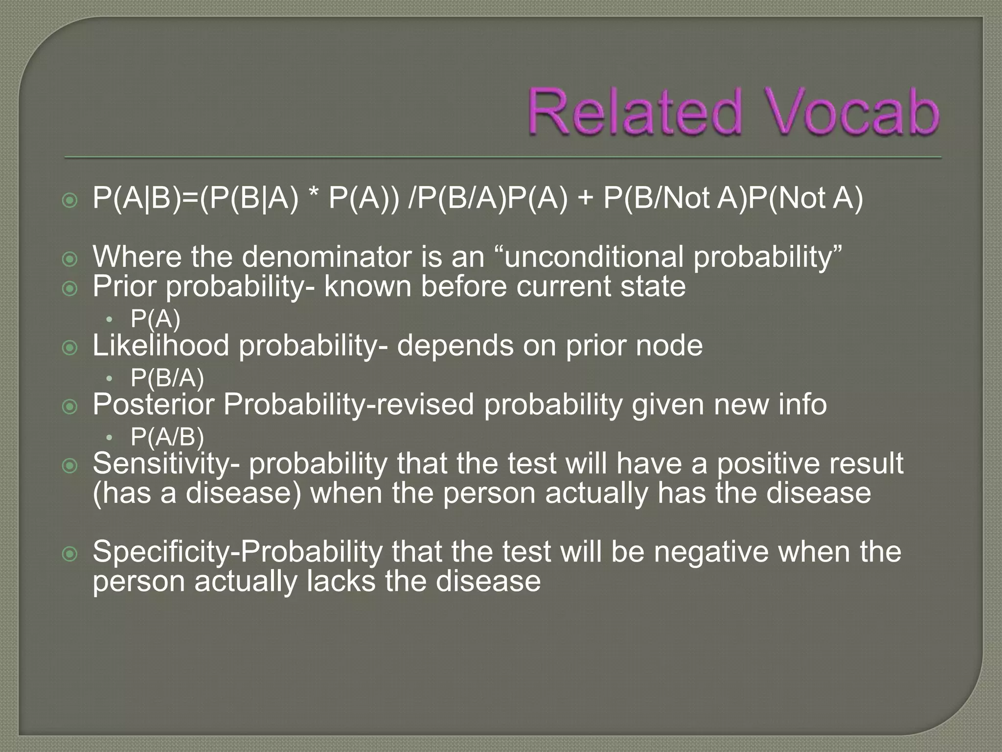    P(A|B)=(P(B|A) * P(A)) /P(B/A)P(A) + P(B/Not A)P(Not A)
   Where the denominator is an “unconditional probability”
   Prior probability- known before current state
     • P(A)
   Likelihood probability- depends on prior node
     • P(B/A)
   Posterior Probability-revised probability given new info
     • P(A/B)
   Sensitivity- probability that the test will have a positive result
    (has a disease) when the person actually has the disease
   Specificity-Probability that the test will be negative when the
    person actually lacks the disease
 