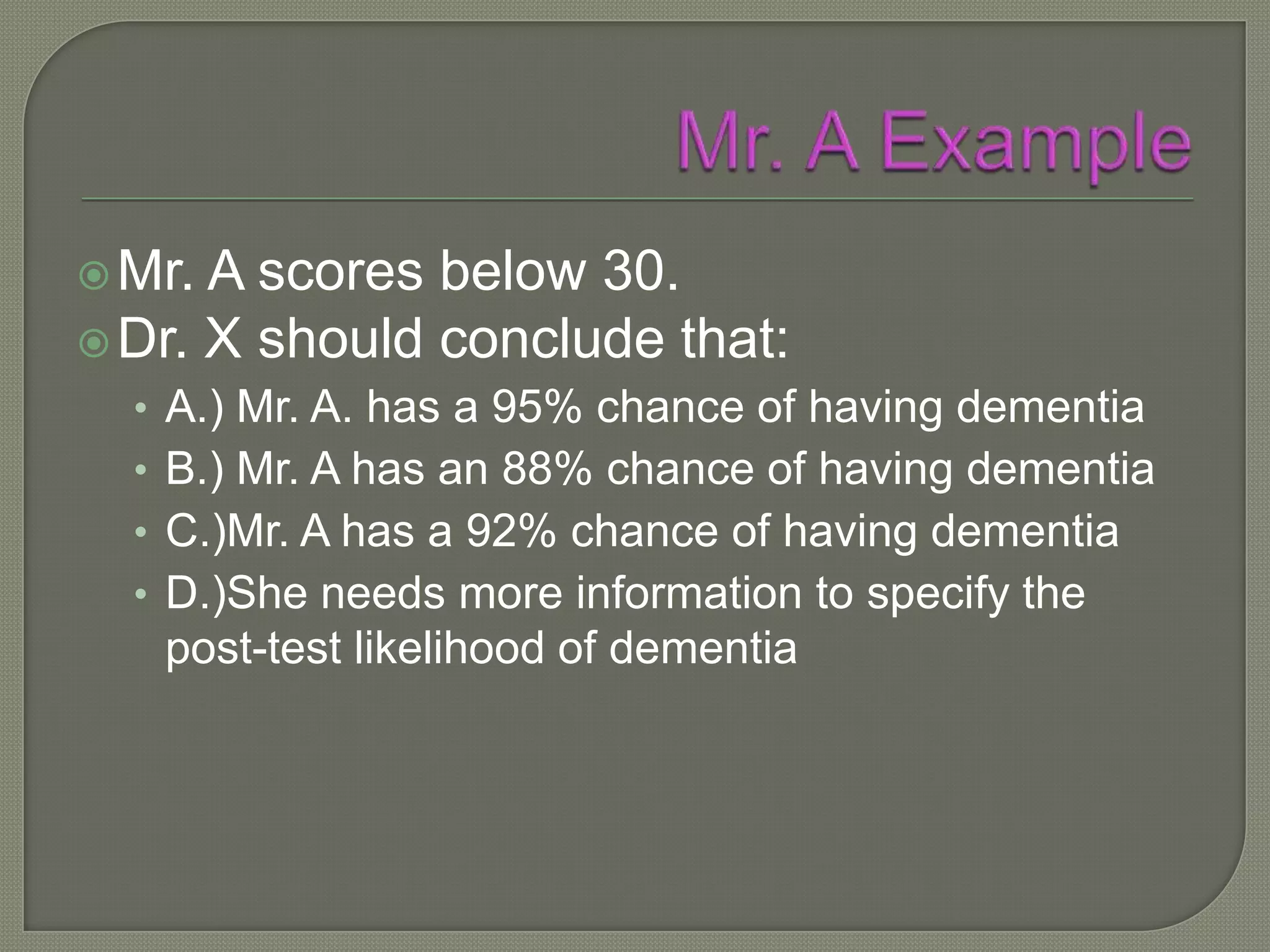  Mr. A scores below 30.
 Dr. X should conclude that:
  • A.) Mr. A. has a 95% chance of having dementia
  • B.) Mr. A has an 88% chance of having dementia
  • C.)Mr. A has a 92% chance of having dementia
  • D.)She needs more information to specify the
   post-test likelihood of dementia
 