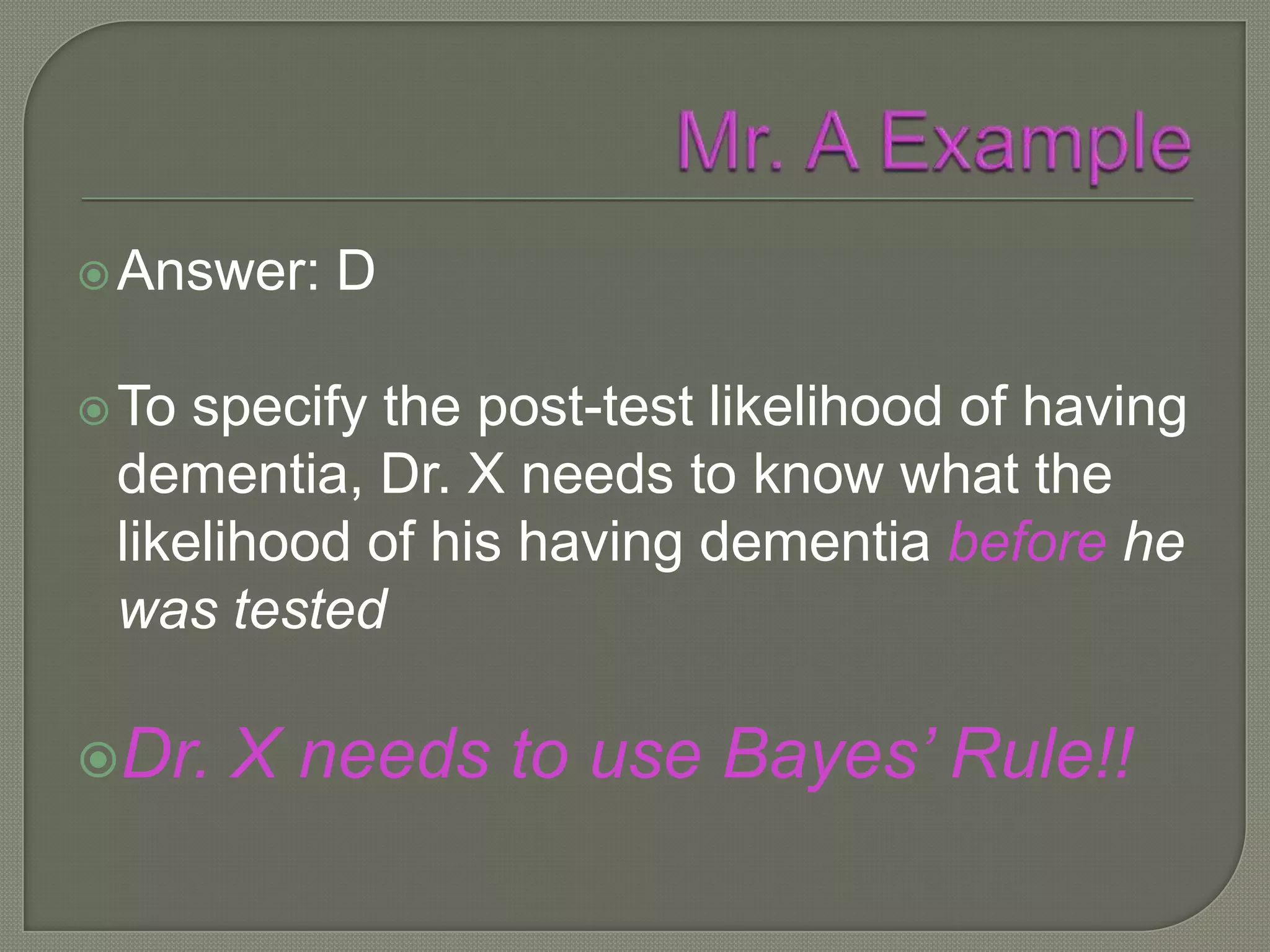  Answer:   D

 To specify the post-test likelihood of having
 dementia, Dr. X needs to know what the
 likelihood of his having dementia before he
 was tested

Dr.   X needs to use Bayes’ Rule!!
 
