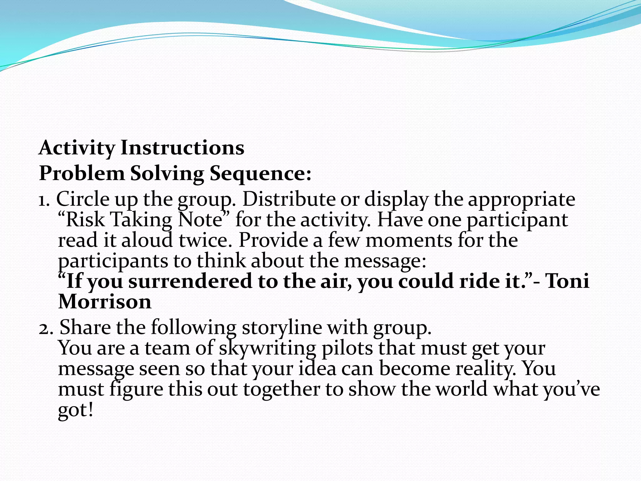 Activity Instructions
Problem Solving Sequence:
1. Circle up the group. Distribute or display the appropriate
   “Risk Taking Note” for the activity. Have one participant
   read it aloud twice. Provide a few moments for the
   participants to think about the message:
   “If you surrendered to the air, you could ride it.”- Toni
   Morrison
2. Share the following storyline with group.
   You are a team of skywriting pilots that must get your
   message seen so that your idea can become reality. You
   must figure this out together to show the world what you’ve
   got!
 