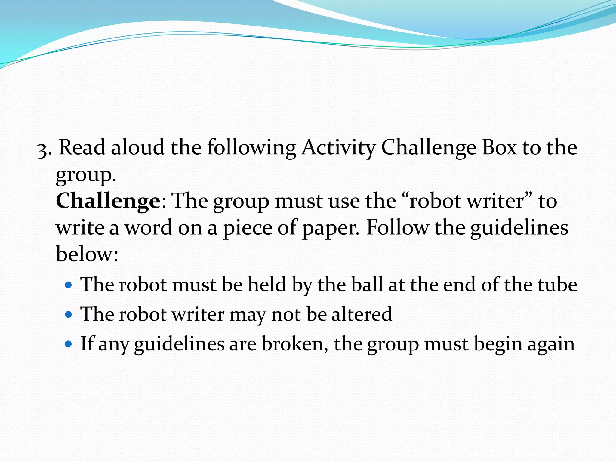3. Read aloud the following Activity Challenge Box to the
  group.
  Challenge: The group must use the “robot writer” to
  write a word on a piece of paper. Follow the guidelines
  below:
   The robot must be held by the ball at the end of the tube
   The robot writer may not be altered
   If any guidelines are broken, the group must begin again
 