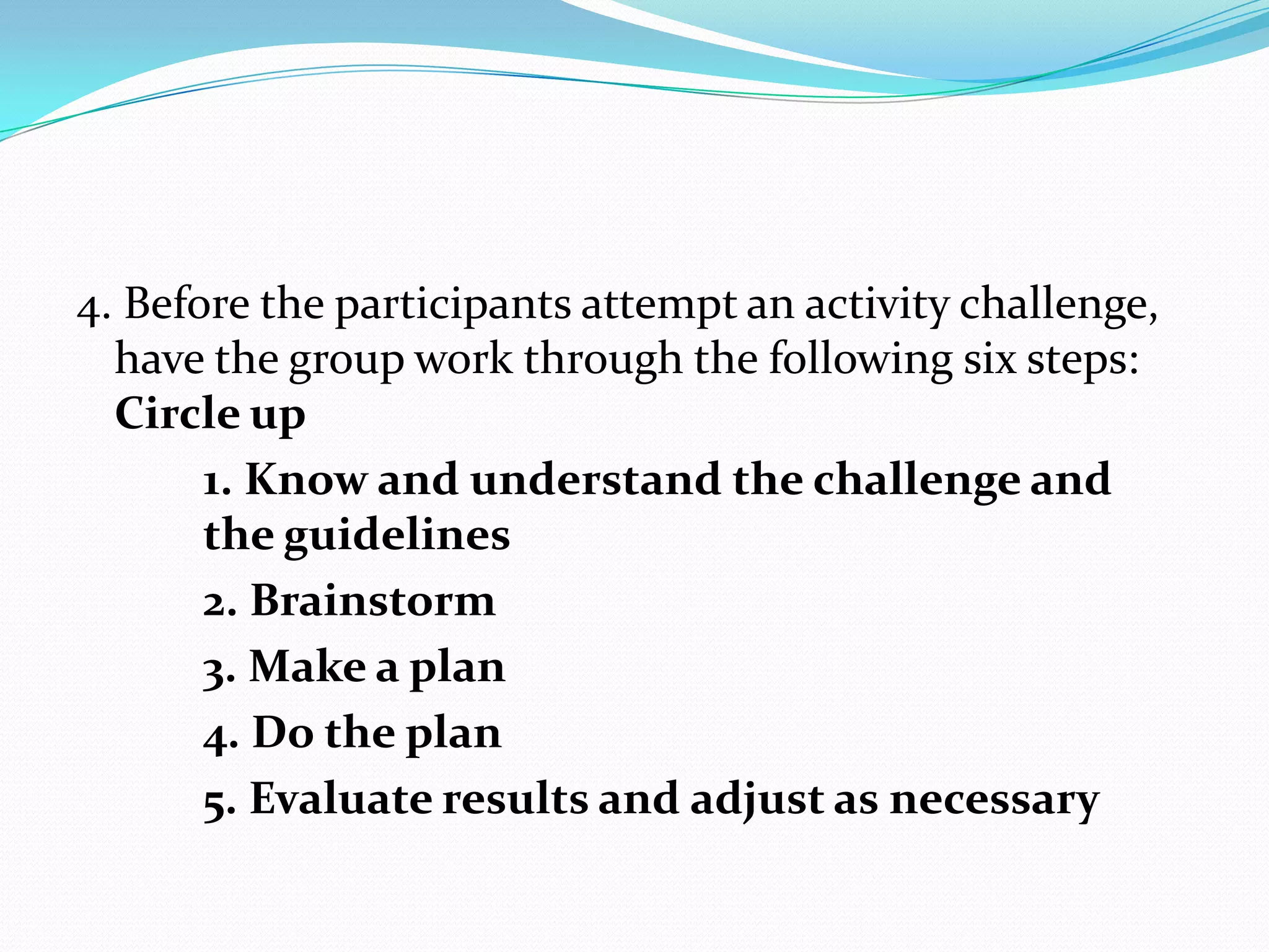 4. Before the participants attempt an activity challenge,
  have the group work through the following six steps:
  Circle up
       1. Know and understand the challenge and
       the guidelines
       2. Brainstorm
       3. Make a plan
       4. Do the plan
       5. Evaluate results and adjust as necessary
 
