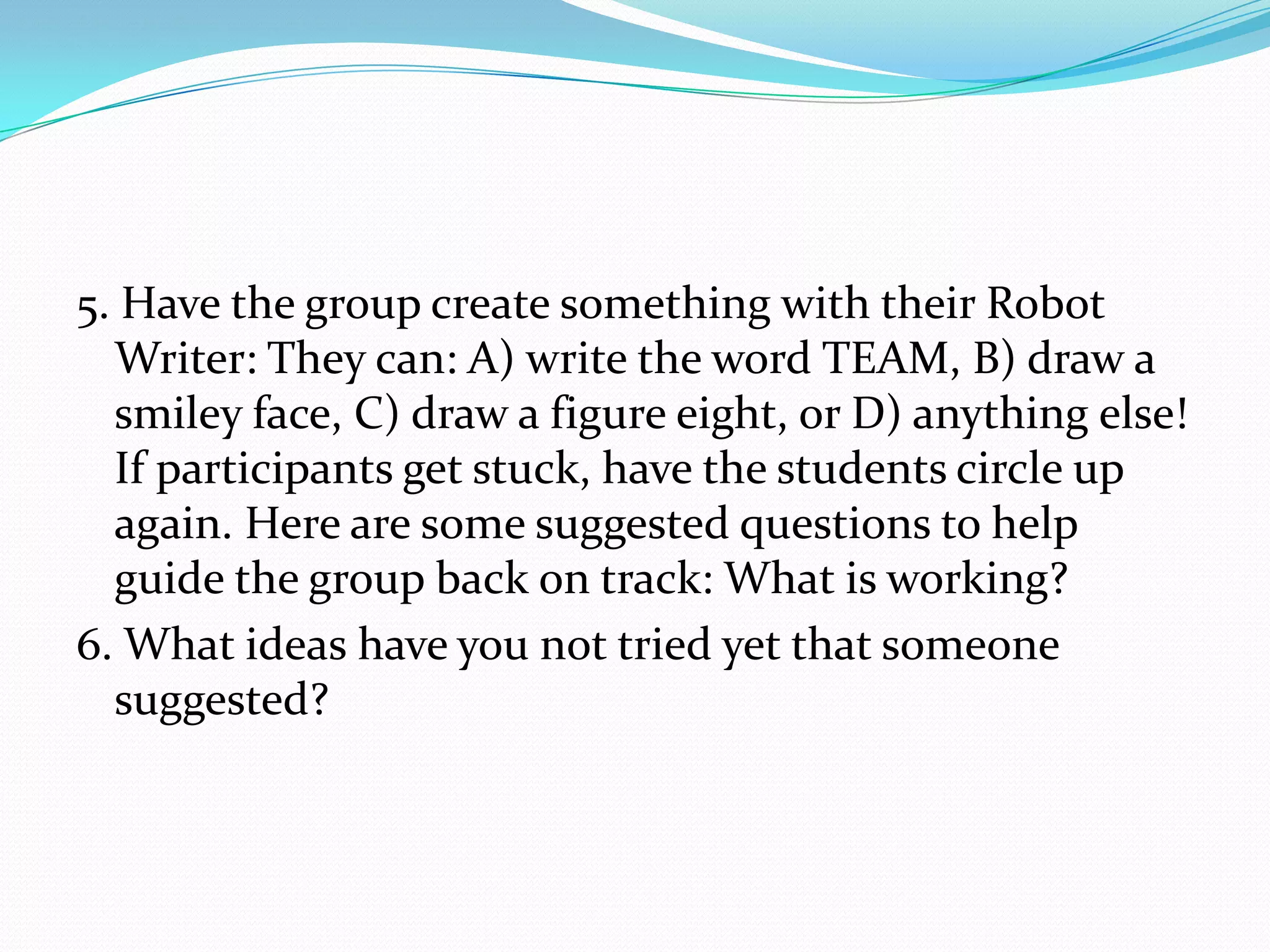 5. Have the group create something with their Robot
  Writer: They can: A) write the word TEAM, B) draw a
  smiley face, C) draw a figure eight, or D) anything else!
  If participants get stuck, have the students circle up
  again. Here are some suggested questions to help
  guide the group back on track: What is working?
6. What ideas have you not tried yet that someone
  suggested?
 