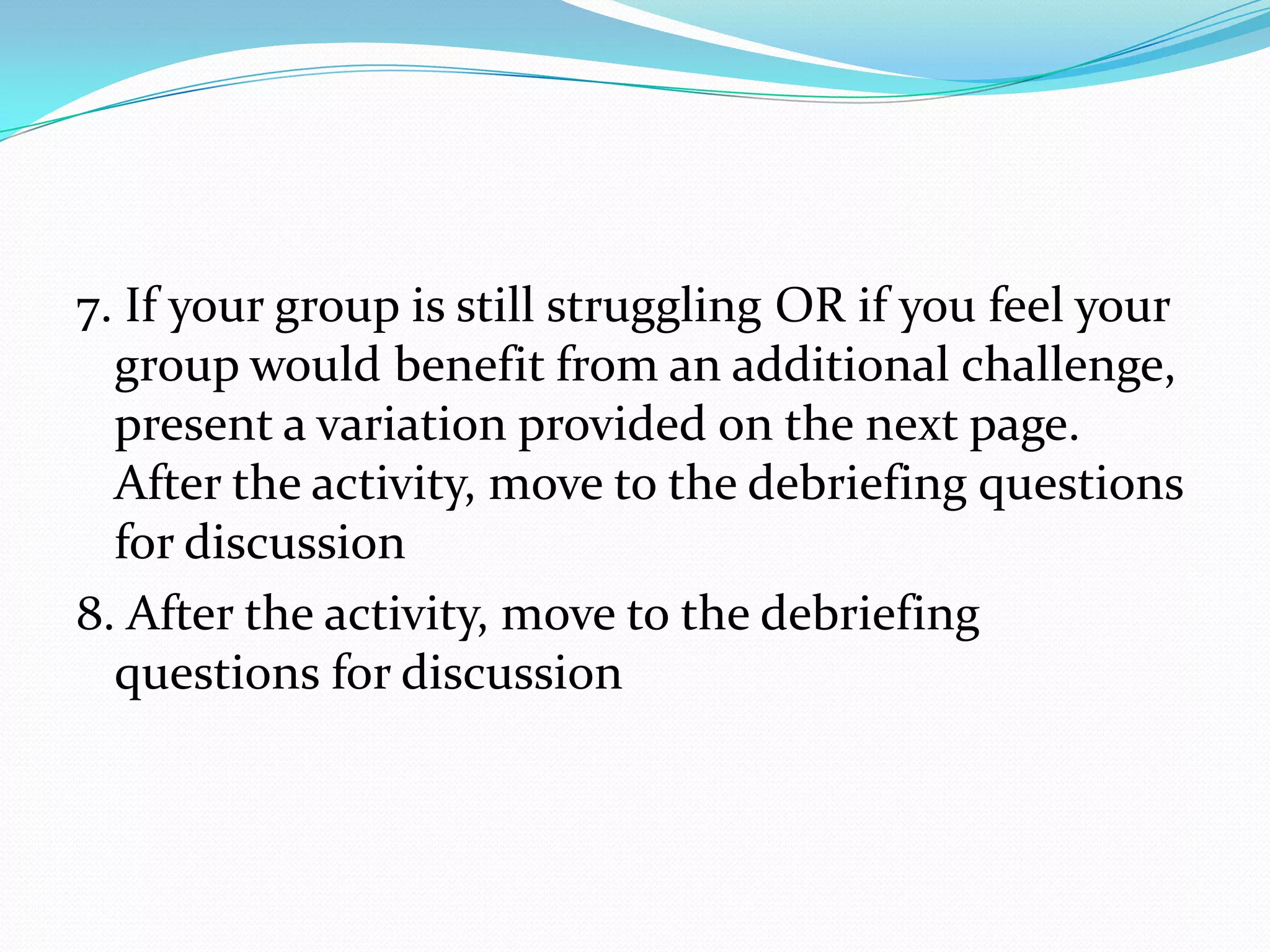 7. If your group is still struggling OR if you feel your
  group would benefit from an additional challenge,
  present a variation provided on the next page.
  After the activity, move to the debriefing questions
  for discussion
8. After the activity, move to the debriefing
  questions for discussion
 