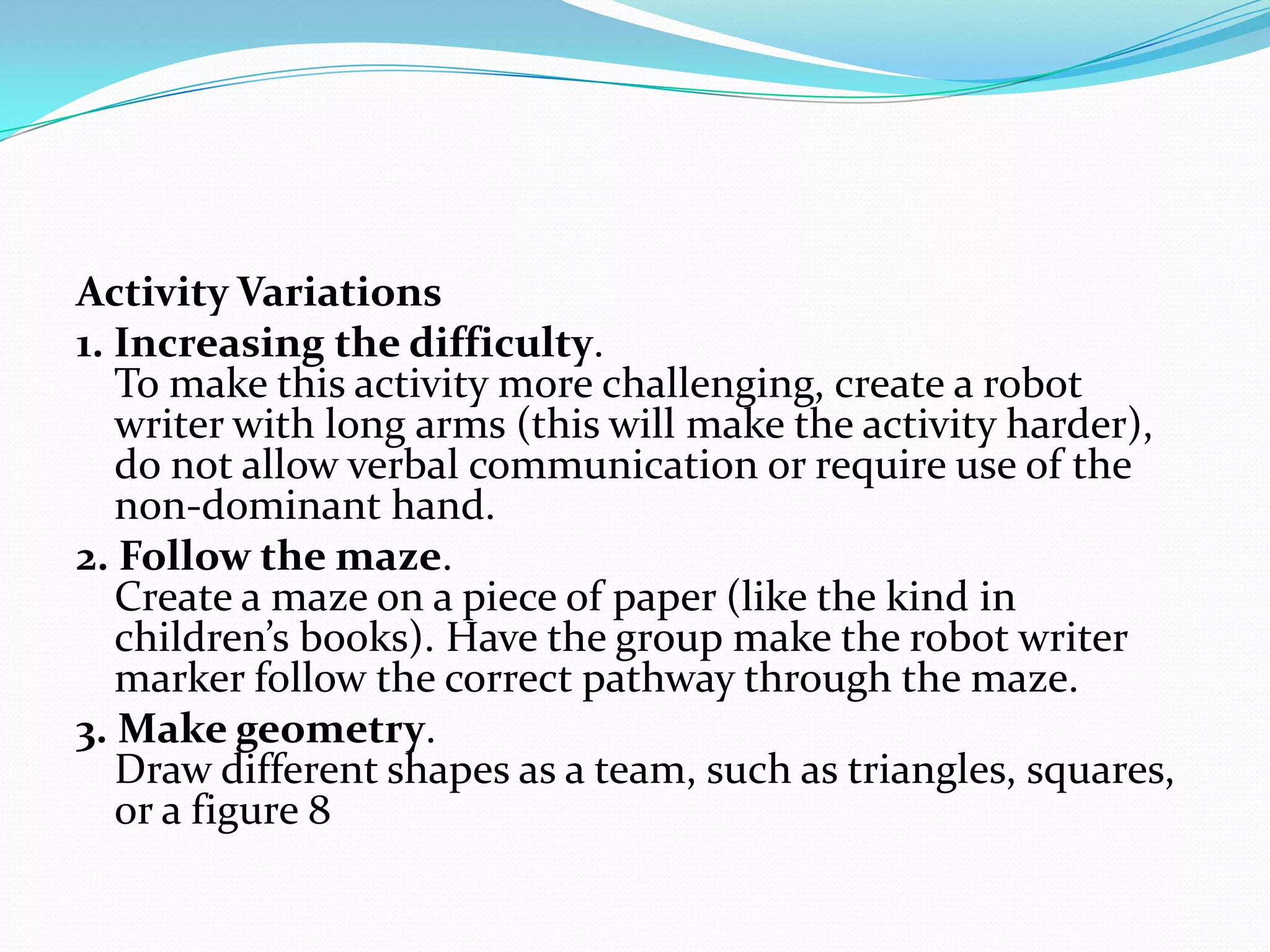 Activity Variations
1. Increasing the difficulty.
   To make this activity more challenging, create a robot
   writer with long arms (this will make the activity harder),
   do not allow verbal communication or require use of the
   non-dominant hand.
2. Follow the maze.
   Create a maze on a piece of paper (like the kind in
   children’s books). Have the group make the robot writer
   marker follow the correct pathway through the maze.
3. Make geometry.
   Draw different shapes as a team, such as triangles, squares,
   or a figure 8
 