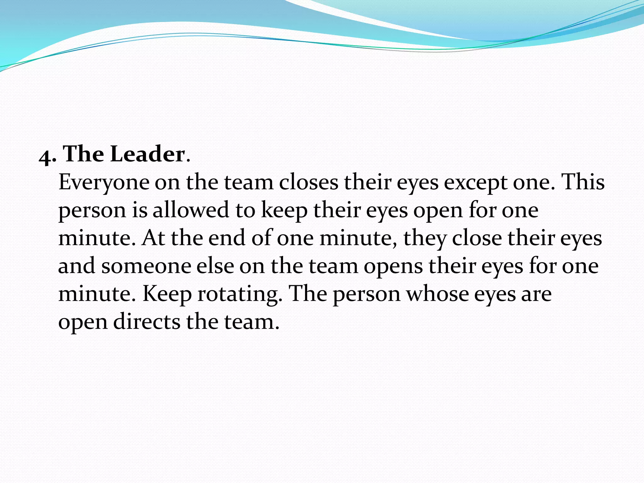 4. The Leader.
  Everyone on the team closes their eyes except one. This
  person is allowed to keep their eyes open for one
  minute. At the end of one minute, they close their eyes
  and someone else on the team opens their eyes for one
  minute. Keep rotating. The person whose eyes are
  open directs the team.
 
