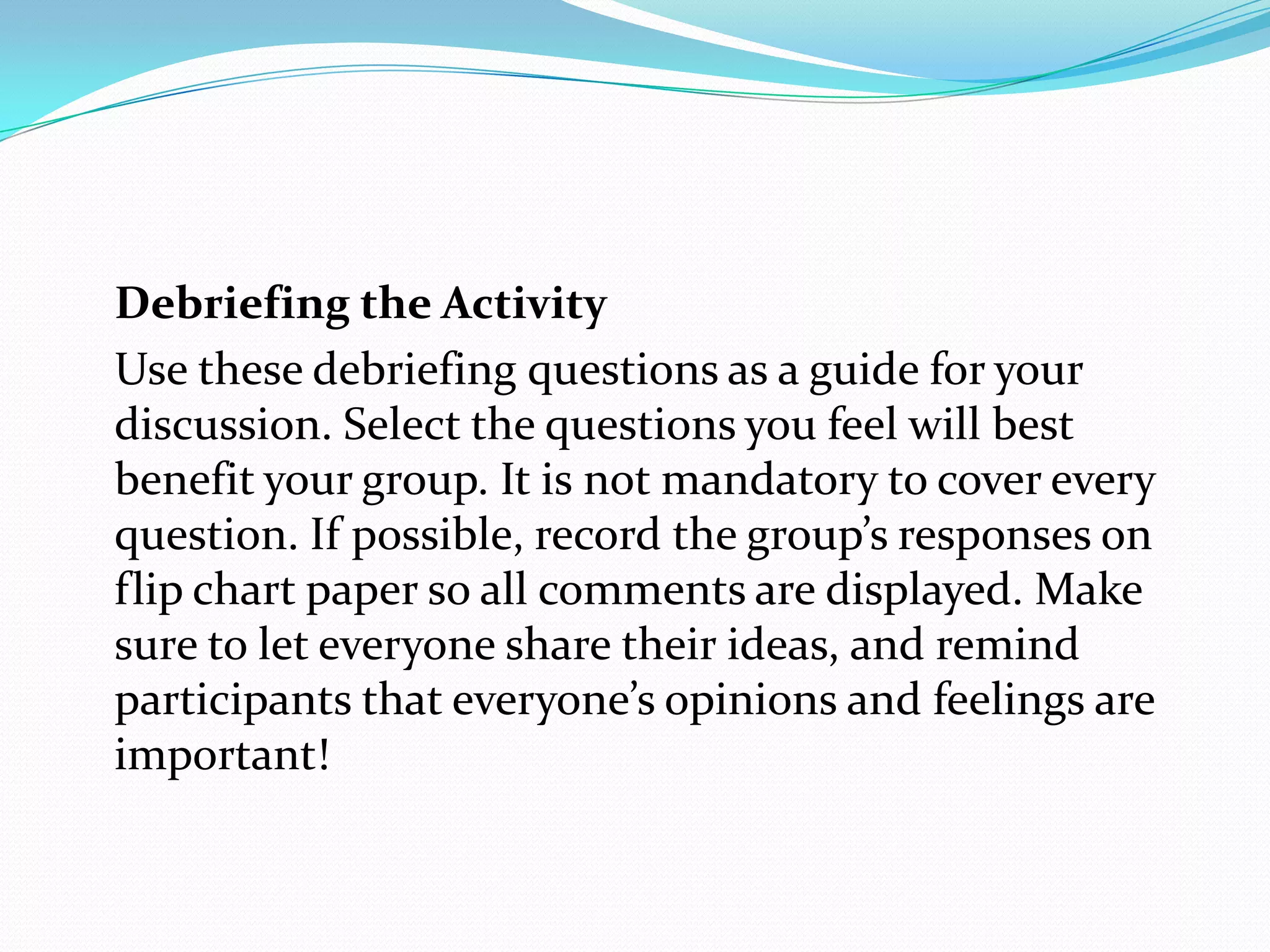 Debriefing the Activity
Use these debriefing questions as a guide for your
discussion. Select the questions you feel will best
benefit your group. It is not mandatory to cover every
question. If possible, record the group’s responses on
flip chart paper so all comments are displayed. Make
sure to let everyone share their ideas, and remind
participants that everyone’s opinions and feelings are
important!
 