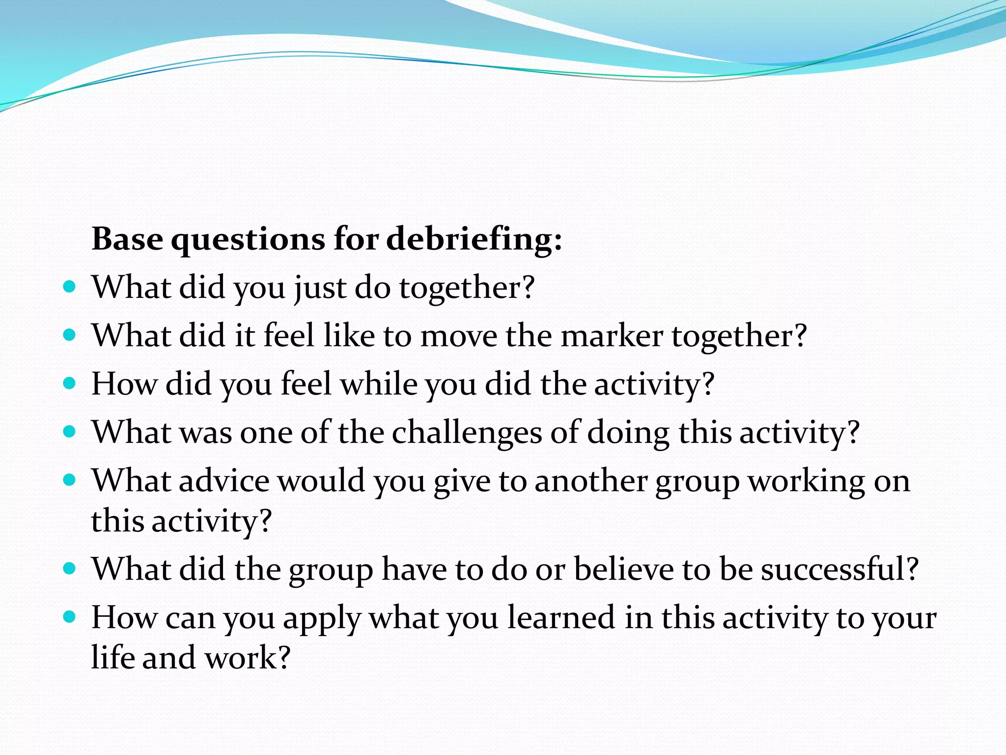 Base questions for debriefing:
   What did you just do together?
   What did it feel like to move the marker together?
   How did you feel while you did the activity?
   What was one of the challenges of doing this activity?
   What advice would you give to another group working on
    this activity?
   What did the group have to do or believe to be successful?
   How can you apply what you learned in this activity to your
    life and work?
 