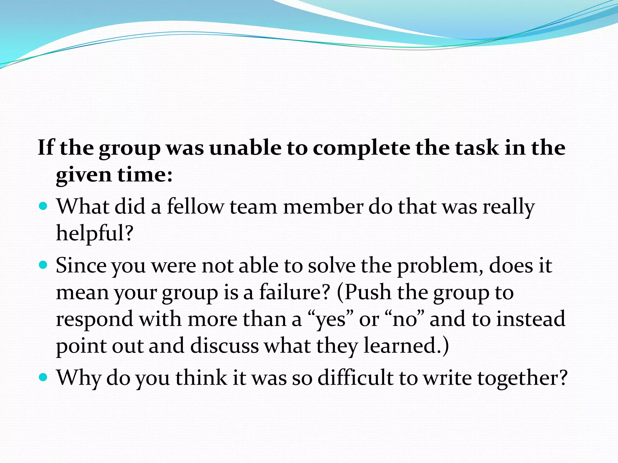 If the group was unable to complete the task in the
  given time:
 What did a fellow team member do that was really
  helpful?
 Since you were not able to solve the problem, does it
  mean your group is a failure? (Push the group to
  respond with more than a “yes” or “no” and to instead
  point out and discuss what they learned.)
 Why do you think it was so difficult to write together?
 