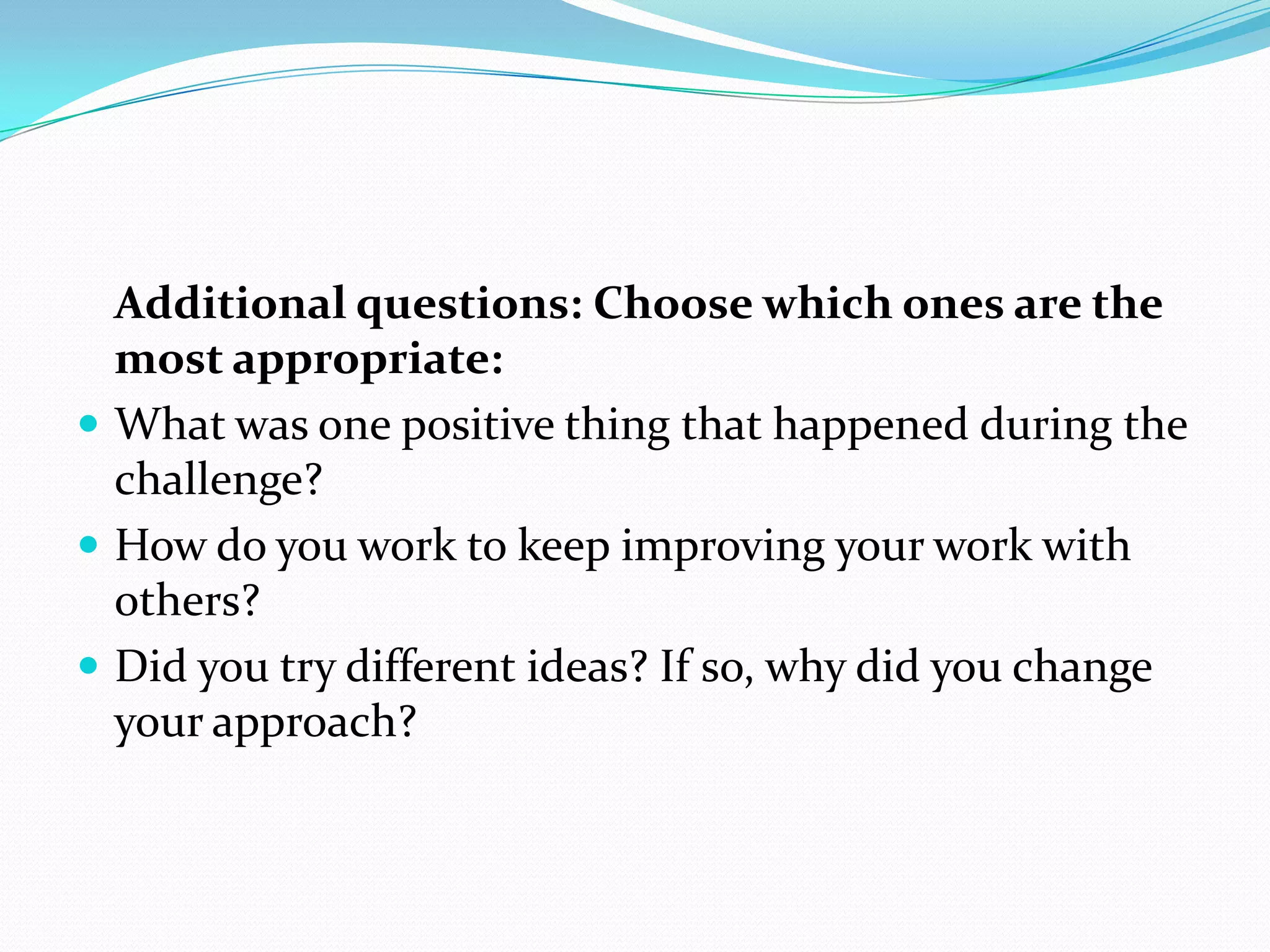 Additional questions: Choose which ones are the
  most appropriate:
 What was one positive thing that happened during the
  challenge?
 How do you work to keep improving your work with
  others?
 Did you try different ideas? If so, why did you change
  your approach?
 