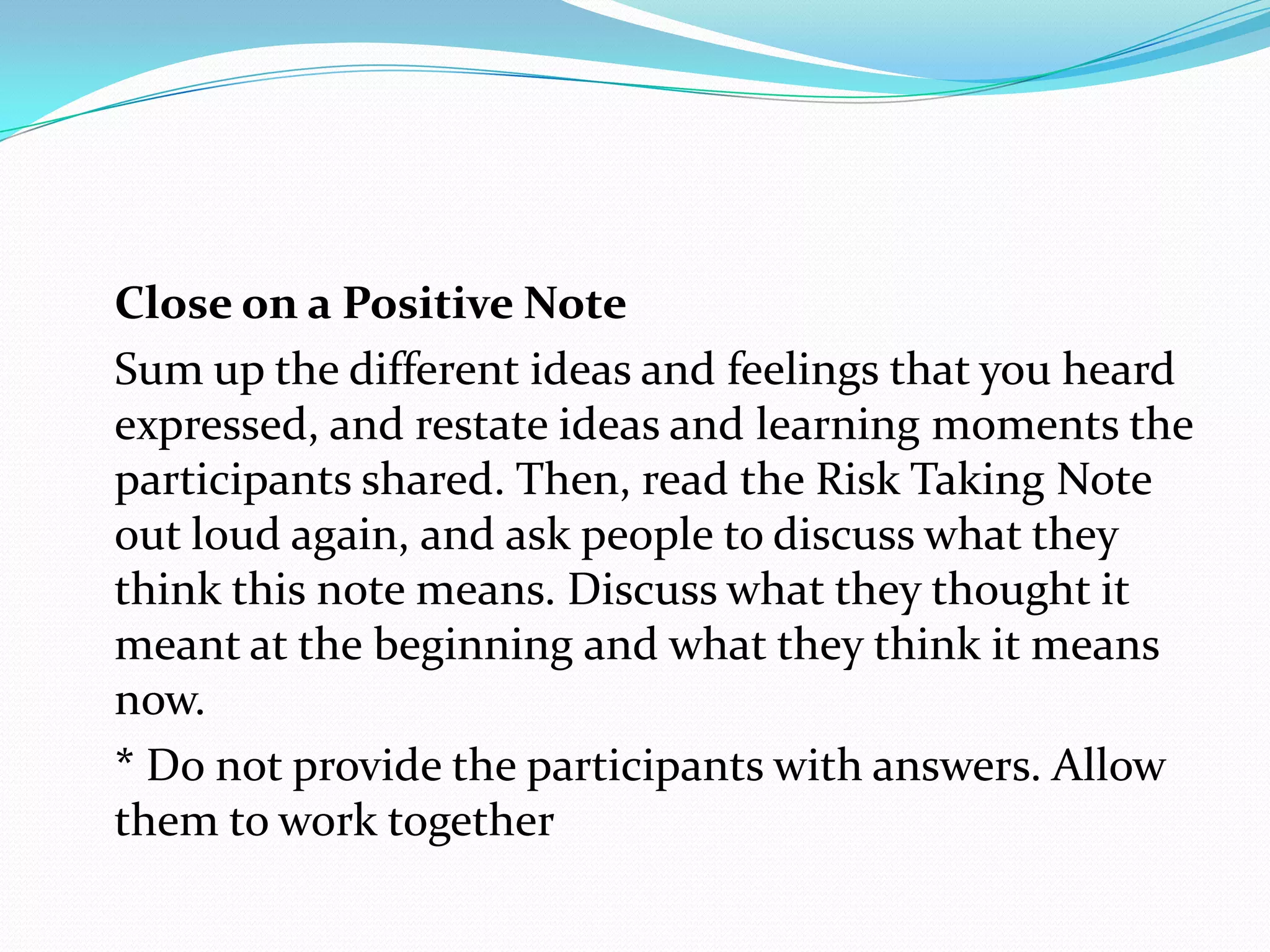 Close on a Positive Note
Sum up the different ideas and feelings that you heard
expressed, and restate ideas and learning moments the
participants shared. Then, read the Risk Taking Note
out loud again, and ask people to discuss what they
think this note means. Discuss what they thought it
meant at the beginning and what they think it means
now.
* Do not provide the participants with answers. Allow
them to work together
 
