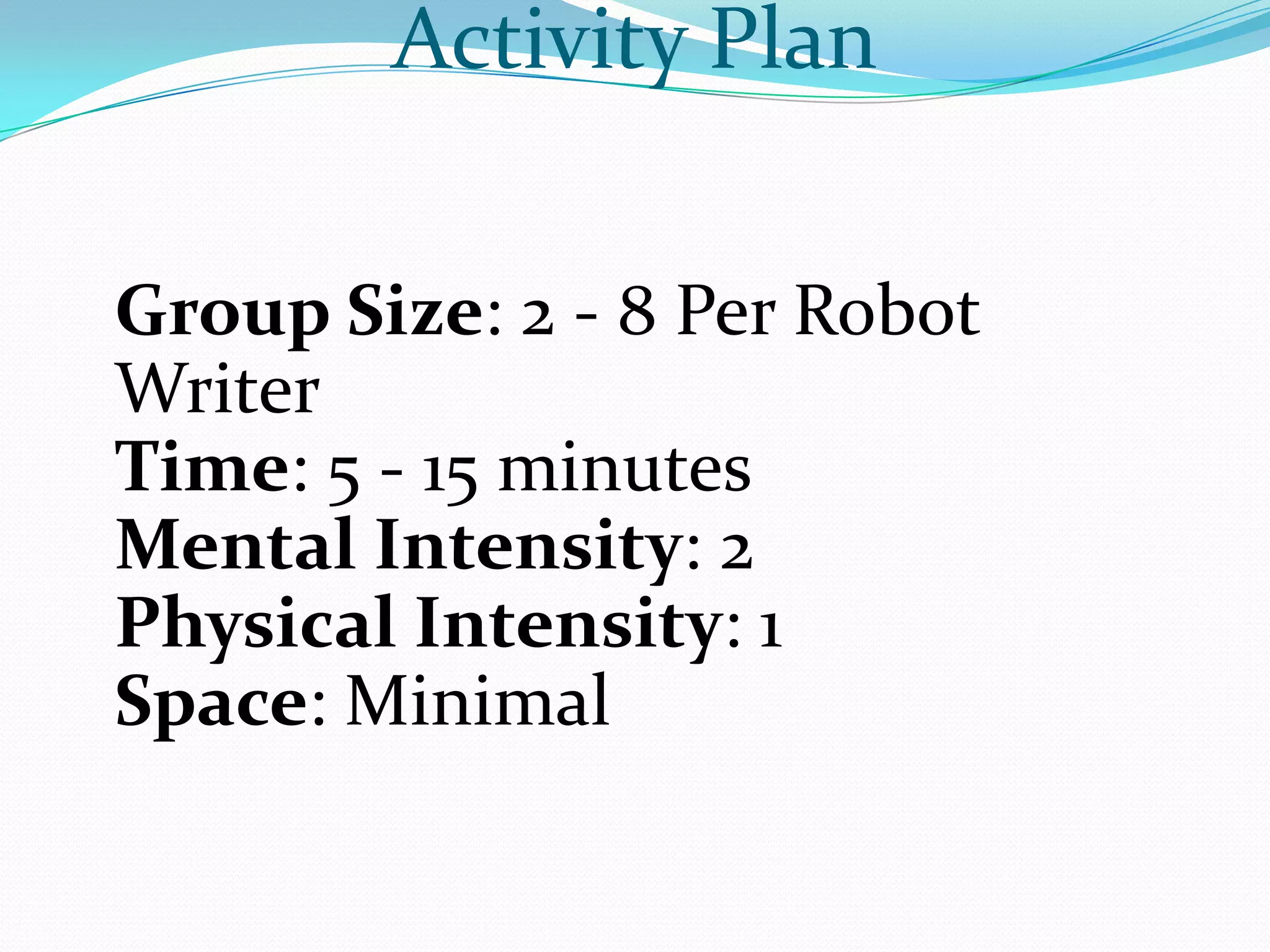 Activity Plan


Group Size: 2 - 8 Per Robot
Writer
Time: 5 - 15 minutes
Mental Intensity: 2
Physical Intensity: 1
Space: Minimal
 