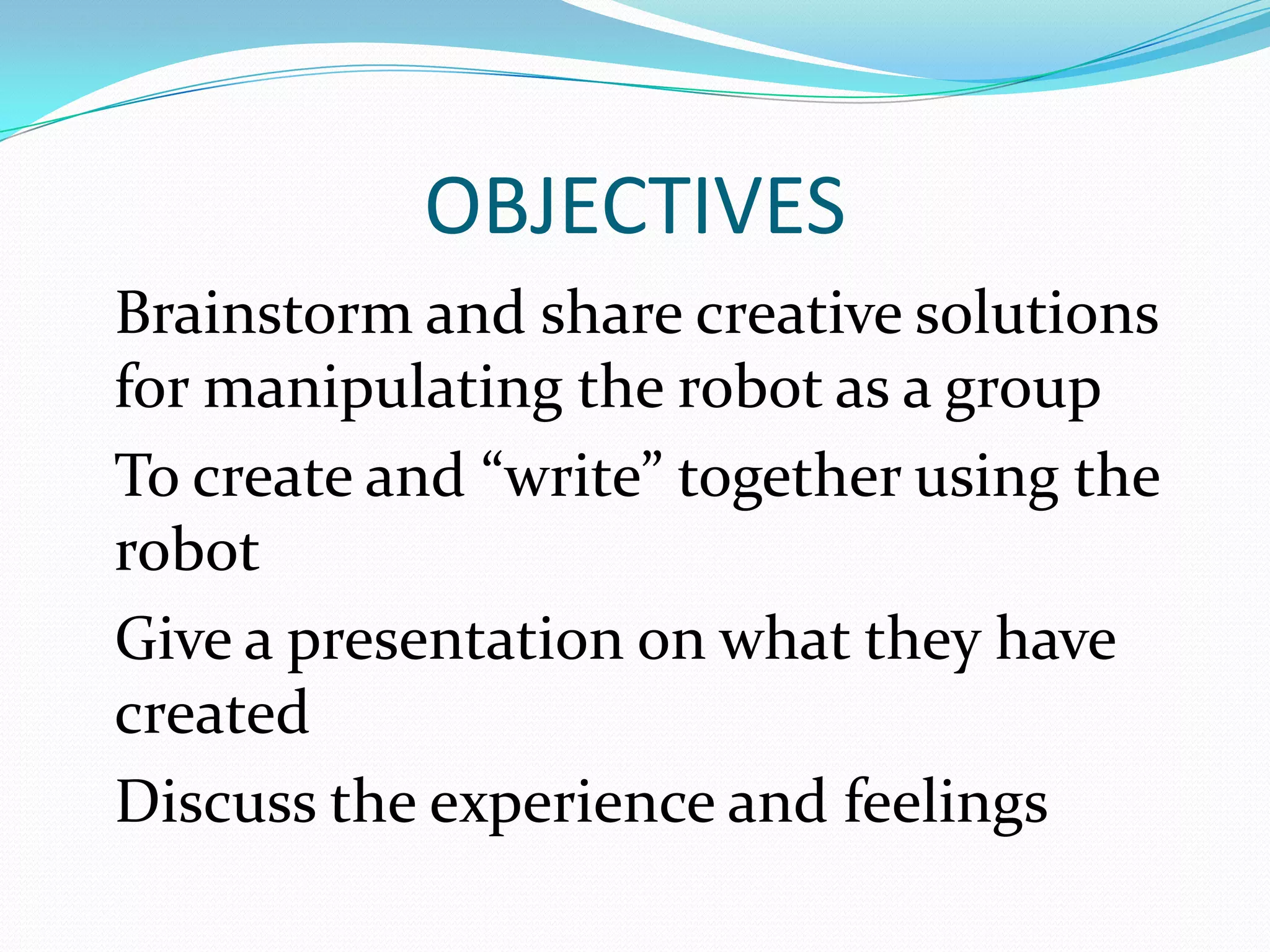 OBJECTIVES
Brainstorm and share creative solutions
for manipulating the robot as a group
To create and “write” together using the
robot
Give a presentation on what they have
created
Discuss the experience and feelings
 