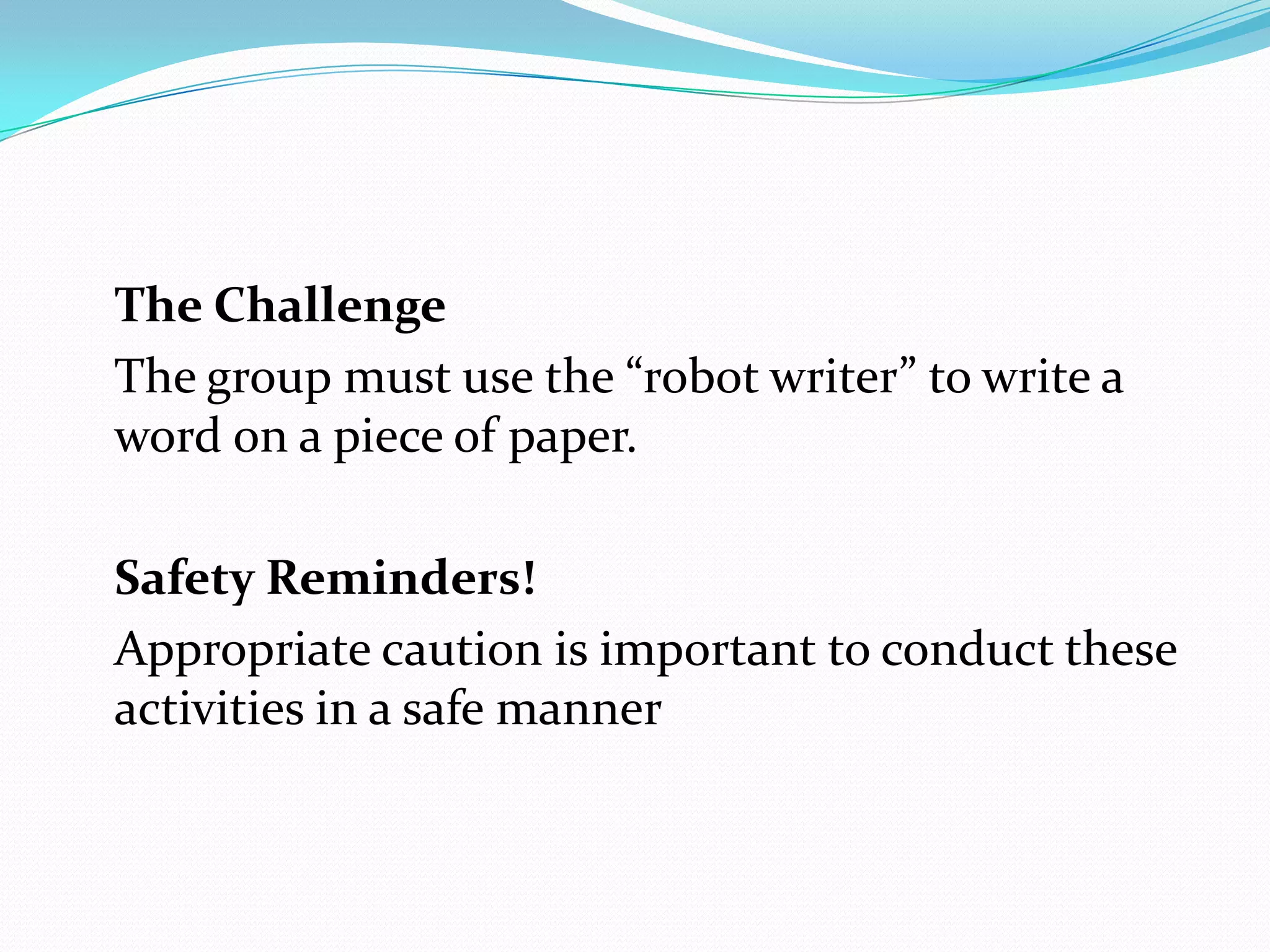 The Challenge
The group must use the “robot writer” to write a
word on a piece of paper.

Safety Reminders!
Appropriate caution is important to conduct these
activities in a safe manner
 