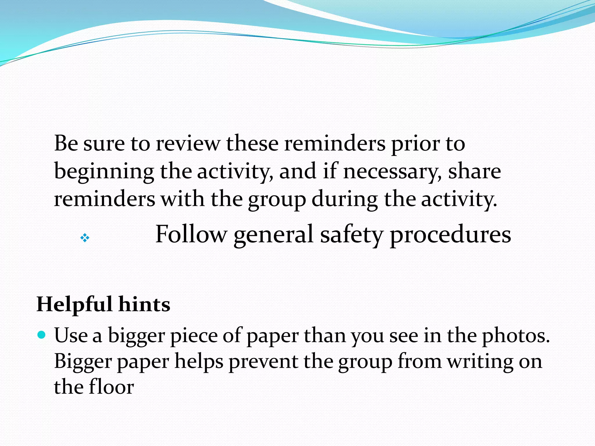 Be sure to review these reminders prior to
 beginning the activity, and if necessary, share
 reminders with the group during the activity.
            Follow general safety procedures

Helpful hints
 Use a bigger piece of paper than you see in the photos.
  Bigger paper helps prevent the group from writing on
  the floor
 