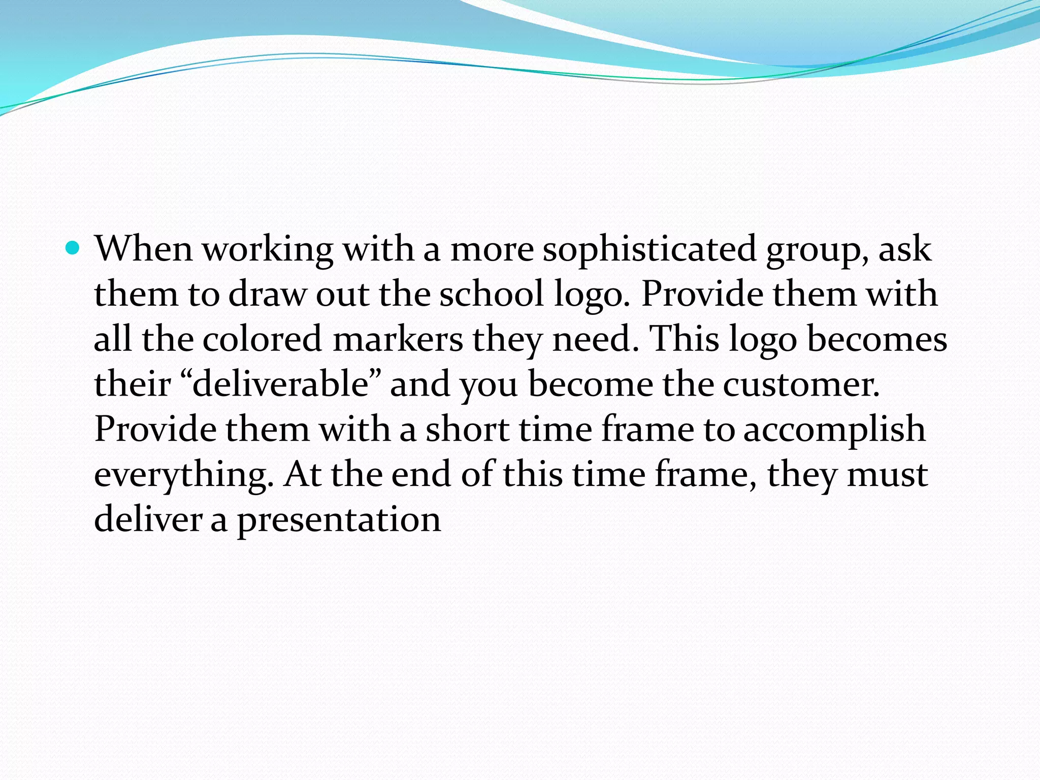  When working with a more sophisticated group, ask
 them to draw out the school logo. Provide them with
 all the colored markers they need. This logo becomes
 their “deliverable” and you become the customer.
 Provide them with a short time frame to accomplish
 everything. At the end of this time frame, they must
 deliver a presentation
 