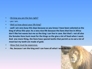 - Ok king you are the lion right? - yes i am. - Well so how about your life king? - well i am very busy this days because as you know i have been selected as the king of africa this year. Its a very nice life because the lions that live in Africa don’t like hot waves but me as the king i can live in cave. But that’s  not all also the females lions hunt meat for the kings so the give a lot of food when I want. And  one more thing, the lions have special teeths that permit us to eat a lot of meat but my teeth are made of gold.- Wow that must be expensive. - No, because I am the king and I can have all what I want for free