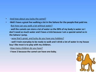 -And how about you lucky the camel? -Well i have a great live walking a lot in the Sahara for the people that paid me.         -But how can you walk a lot without water?       - well the camels can store a lot of water so the 90% of my body is water so I don’t need so much water and I have a trick because I am a special camel so in the Sahara I jump.        - wow that’s great, and lucky do you have any hobbies?         - well I train everyday to be ready to walk and I drink a lot of water in my house buy I like most is to play with my children.       -How many children do you have?      -I have 2 because the camel can have one baby.