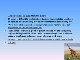 -And here is our las guest Mary the girrafe.Hi james is difficult to see from here because my neck is too long but is ok because my voice is very nice so when i scream its sounds very nice. -Wow thats a big sorprisebecauesegirrafes have a horroful voice but anyway can you tell as about your life.  - Well jamesi live with a group of girls in africa so we are always very buy! But i thing it will be nice to meet others males girrafes but i can’t because girrafes can only meet males when we are 2 years. -wow so i thing that this is the first time that your are with male animals- oh yes!