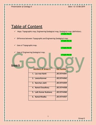 Presentation of Geology-II Date:-12-13/06/2019
1
Group G
Table of Content
 Maps: Topographic map, Engineering Geological map, Geological map (definition).
Topic No.01
 Difference between Topographic and Engineering Geological map.
Topic No.02
 Uses of Topographic map.
Topic No.03
 Uses of Engineering Geological map.
Topic No.04
Group G
Members of Group G Roll Number
1. Lax man Karki JEC/074/041
2. Leeza Kunwar JEC/074/042
3. Kanchan Joshi JEC/074/039
4. Kamal Chaudhary JEC/074/038
5. Lalit Kumar Kushawa JEC/074/040
6. Kamal Khadka JEC/074/037
 