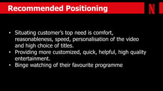 Recommended Positioning
permanent roommates
• Situating customer’s top need is comfort,
reasonableness, speed, personalisation of the video
and high choice of titles.
• Providing more customized, quick, helpful, high quality
entertainment.
• Binge watching of their favourite programme
 
