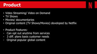 Product
• Video Streaming/ Video on Demand
• TV Shows
• Movies/ documentaries
• Original content (TV Shows/Movies) developed by Netflix
• Product Features:
- Can opt out anytime from services
- 3 diff. plans basis customer needs
- Original popular global content
 