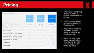 Retagy
Pricing
• Follow value based pricing
strategy as Netflix is
focusing on differentiation
strategy
• Providing quality original
content at a higher price
than competitors
• Premium Plan of INR 800
created for reference
pricing as customer opt
for standard Plan
• Contrary to value based
pricing approach follows
competitor for 1 month
free service promo for
service experience
 