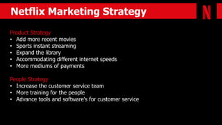 Netflix Marketing Strategy
Product Strategy
• Add more recent movies
• Sports instant streaming
• Expand the library
• Accommodating different internet speeds
• More mediums of payments
People Strategy
• Increase the customer service team
• More training for the people
• Advance tools and software's for customer service
 