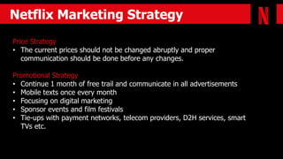 Netflix Marketing Strategy
Price Strategy
• The current prices should not be changed abruptly and proper
communication should be done before any changes.
Promotional Strategy
• Continue 1 month of free trail and communicate in all advertisements
• Mobile texts once every month
• Focusing on digital marketing
• Sponsor events and film festivals
• Tie-ups with payment networks, telecom providers, D2H services, smart
TVs etc.
 