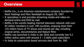 Overview
• Netflix Inc., is an American entertainment company founded by
Reed Hastings and Marc Randolph on August 29, 1997
• It specialises in and provides streaming media and video-on-
demand online and DVD by mail
• Netflix is the world’s leading internet television network with over
93 million members in over 190 countries, enjoying more than
125 million hours of TV shows and movies per day, including
original series, documentaries and feature films
• Netflix was launched in India in Jan 2016 and currently has 4.2
million active users with around 2 – 3 lakhs paid subscribers
• In India its subscription based services start from Rs. 500
 