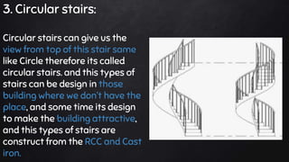 3. Circular stairs:
Circular stairs can give us the
view from top of this stair same
like Circle therefore its called
circular stairs. and this types of
stairs can be design in those
building where we dont have the
place, and some time its design
to make the building attractive,
and this types of stairs are
construct from the RCC and Cast
iron.
 