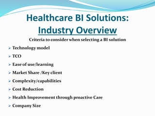 Healthcare BI Solutions:
Industry Overview
Criteria to consider when selecting a BI solution
 Technology model
 TCO
 Ease of use/learning
 Market Share /Key client
 Complexity/capabilities
 Cost Reduction
 Health Improvement through proactive Care
 Company Size
 