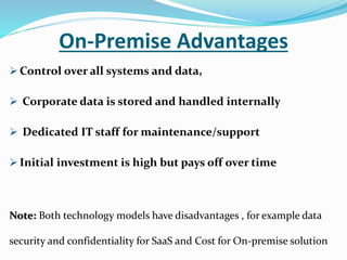 On-Premise Advantages
 Control over all systems and data,
 Corporate data is stored and handled internally
 Dedicated IT staff for maintenance/support
 Initial investment is high but pays off over time
Note: Both technology models have disadvantages , for example data
security and confidentiality for SaaS and Cost for On-premise solution
 