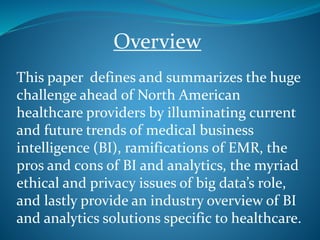 This paper defines and summarizes the huge
challenge ahead of North American
healthcare providers by illuminating current
and future trends of medical business
intelligence (BI), ramifications of EMR, the
pros and cons of BI and analytics, the myriad
ethical and privacy issues of big data’s role,
and lastly provide an industry overview of BI
and analytics solutions specific to healthcare.
Overview
 