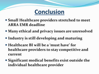 Conclusion
 Small Healthcare providers stretched to meet
ARRA EMR deadline
 Many ethical and privacy issues are unresolved
 Industry is still developing and maturing
 Healthcare BI will be a ‘must have’ for
healthcare providers to stay competitive and
current
 Significant medical benefits exist outside the
individual healthcare provider
 