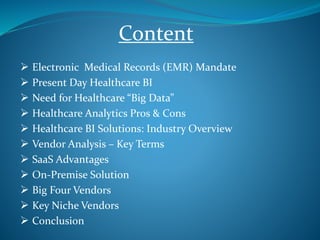  Electronic Medical Records (EMR) Mandate
 Present Day Healthcare BI
 Need for Healthcare “Big Data”
 Healthcare Analytics Pros & Cons
 Healthcare BI Solutions: Industry Overview
 Vendor Analysis – Key Terms
 SaaS Advantages
 On-Premise Solution
 Big Four Vendors
 Key Niche Vendors
 Conclusion
Content
 
