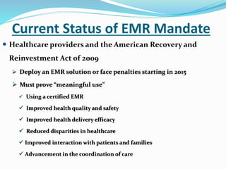 Current Status of EMR Mandate
 Healthcare providers and the American Recovery and
Reinvestment Act of 2009
 Deploy an EMR solution or face penalties starting in 2015
 Must prove “meaningful use”
 Using a certified EMR
 Improved health quality and safety
 Improved health delivery efficacy
 Reduced disparities in healthcare
 Improved interaction with patients and families
 Advancement in the coordination of care
 