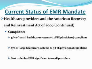 Current Status of EMR Mandate
Healthcare providers and the American Recovery
and Reinvestment Act of 2009 (continued)
 Compliance
 49% of small healthcare systems (< 2 FTE physicians) compliant
 83% of large healthcare systems (> 5 FTE physicians) compliant
 Cost to deploy EMR significant to small providers
 
