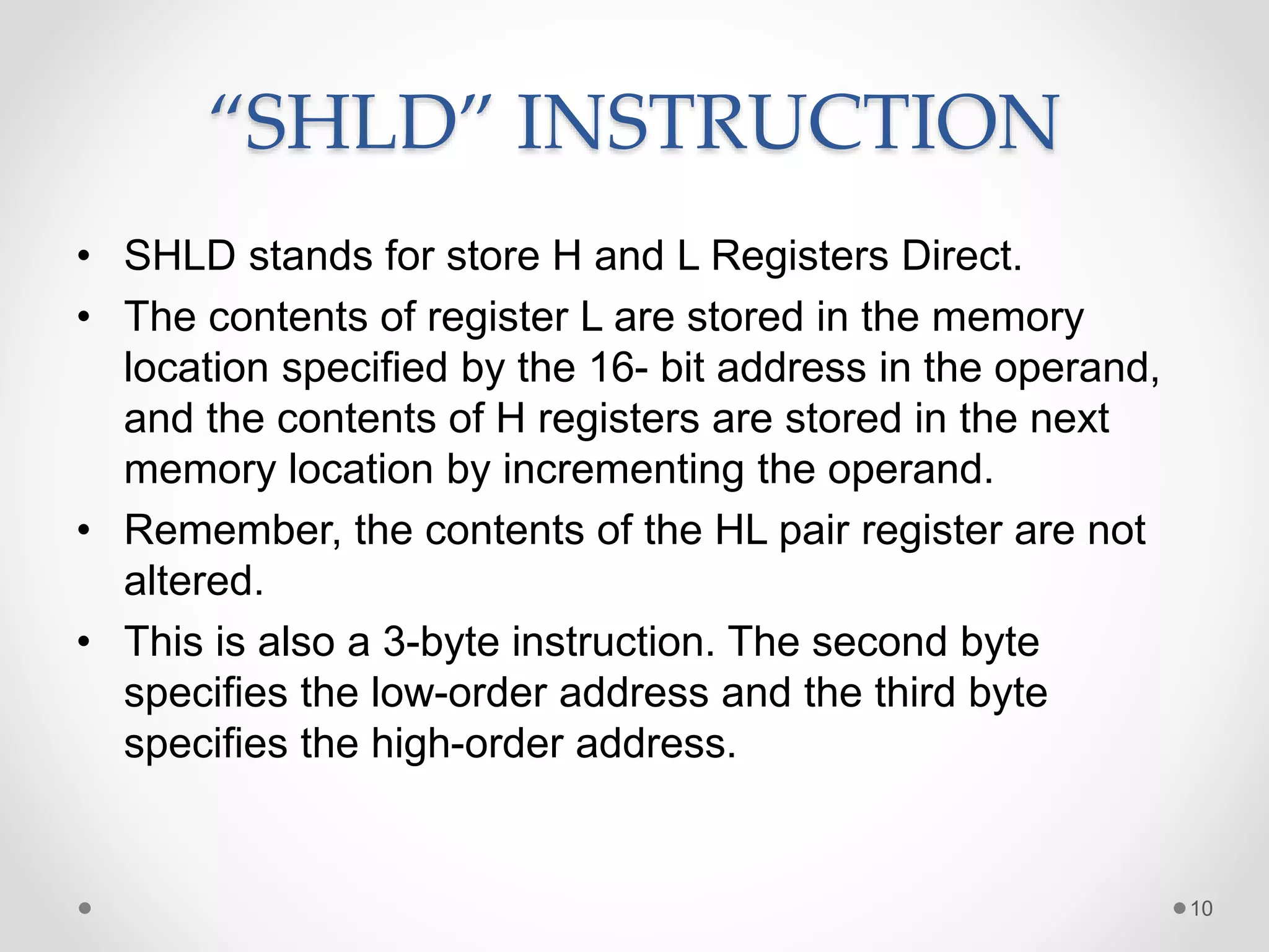 “SHLD” INSTRUCTION
• SHLD stands for store H and L Registers Direct.
• The contents of register L are stored in the memory
location specified by the 16- bit address in the operand,
and the contents of H registers are stored in the next
memory location by incrementing the operand.
• Remember, the contents of the HL pair register are not
altered.
• This is also a 3-byte instruction. The second byte
specifies the low-order address and the third byte
specifies the high-order address.
10
 